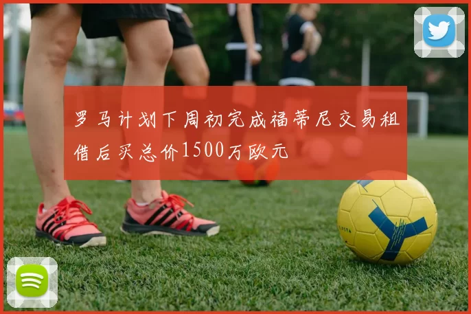 罗马计划下周初完成福蒂尼交易租借后买总价1500万欧元