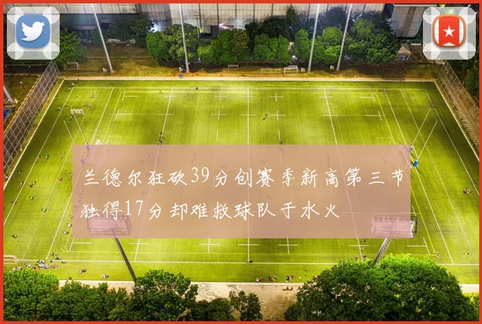 兰德尔狂砍39分创赛季新高第三节独得17分却难救球队于水火
