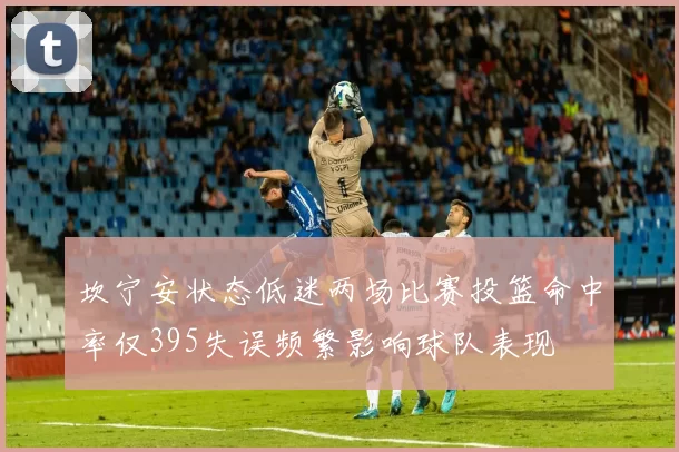 坎宁安状态低迷两场比赛投篮命中率仅395失误频繁影响球队表现