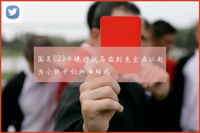 国足U23今晚迎战乌兹别克全力以赴为小伙子们加油助威