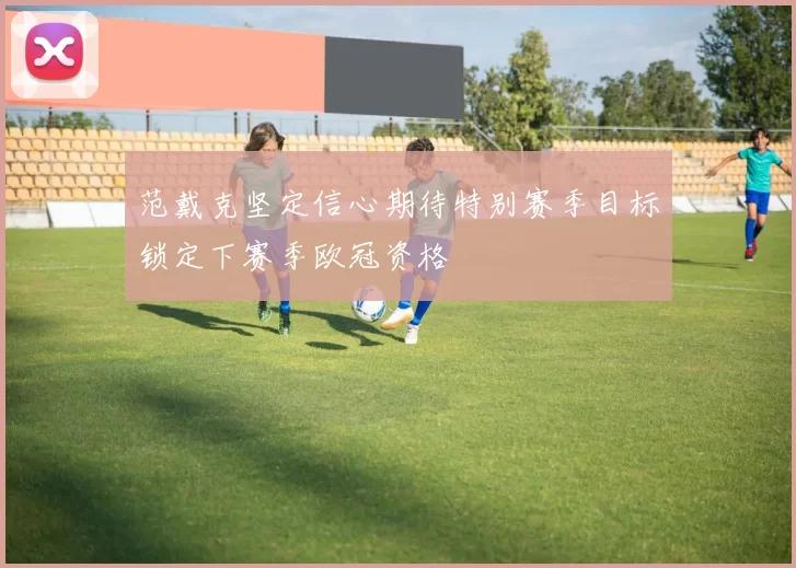 范戴克坚定信心期待特别赛季目标锁定下赛季欧冠资格