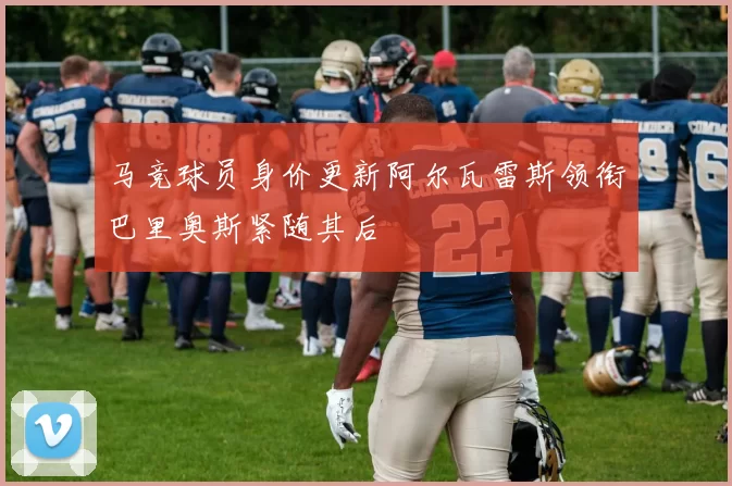 马竞球员身价更新阿尔瓦雷斯领衔巴里奥斯紧随其后