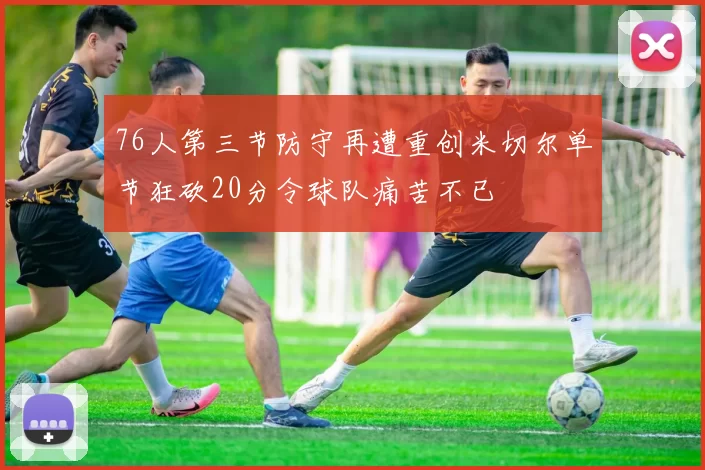 76人第三节防守再遭重创米切尔单节狂砍20分令球队痛苦不已